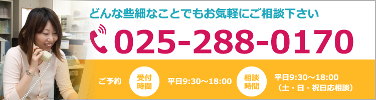 どんな些細なことでもお気軽にご相談下さい 025-288-0170 ご予約受付時間 平日9:30〜18:00 相談時間 平日9:30〜18:00（土・日・祝日応相談）