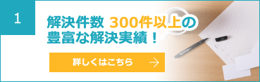 1 解決件数 300件以上の豊富な解決実績！ 詳しくはこちら